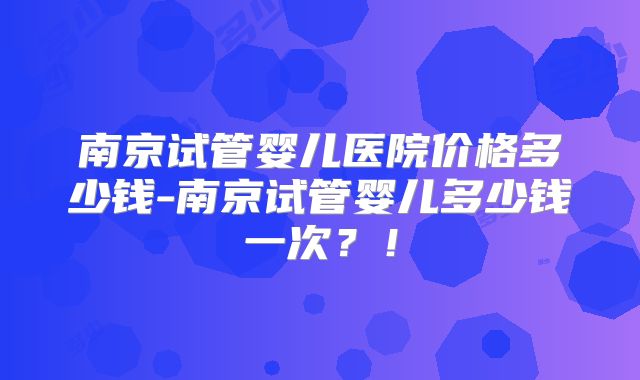 南京试管婴儿医院价格多少钱-南京试管婴儿多少钱一次？！