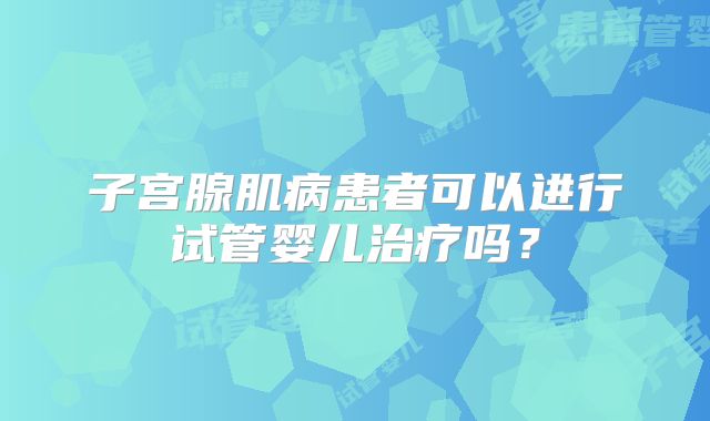 子宫腺肌病患者可以进行试管婴儿治疗吗？