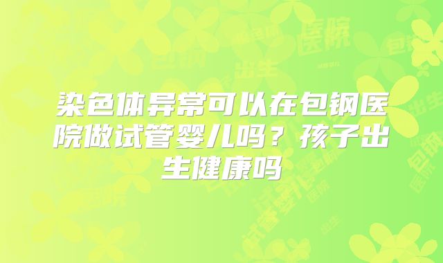 染色体异常可以在包钢医院做试管婴儿吗?孩子出生健康吗