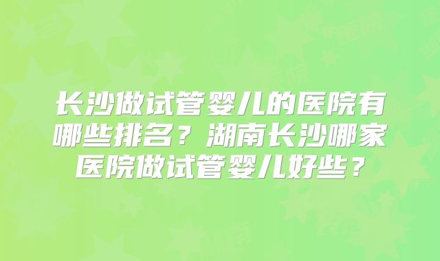 长沙做试管婴儿的医院有哪些排名？湖南长沙哪家医院做试管婴儿好些？