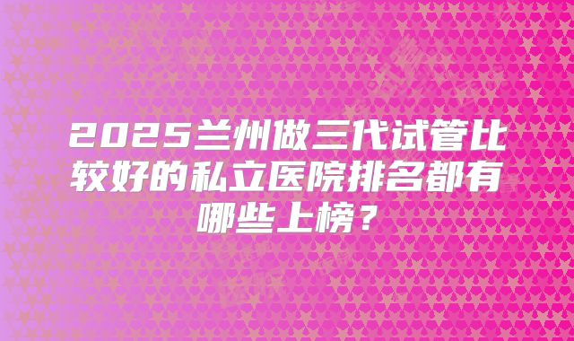 2025兰州做三代试管比较好的私立医院排名都有哪些上榜?