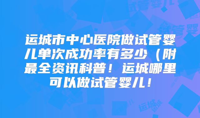 运城市中心医院做试管婴儿单次成功率有多少(附最全资讯科普!运城哪里可以做试管婴儿!