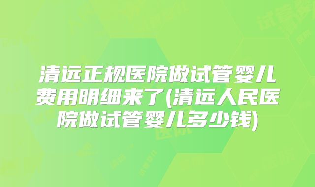 清远正规医院做试管婴儿费用明细来了(清远人民医院做试管婴儿多少钱)