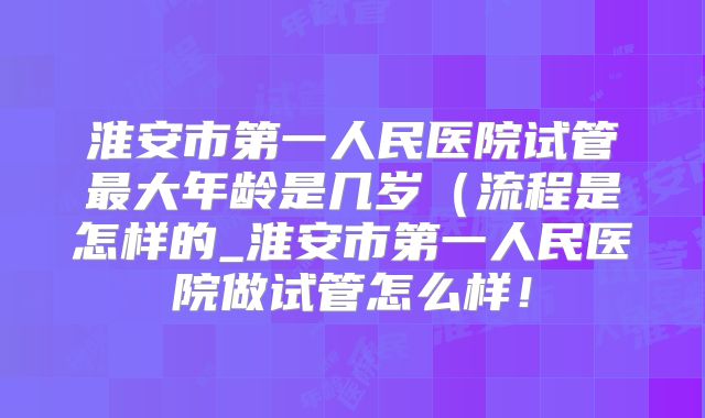 淮安市第一人民医院试管最大年龄是几岁(流程是怎样的_淮安市第一人民医院做试管怎么样!