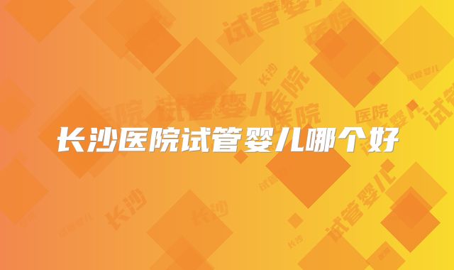 长沙医院试管婴儿哪个好