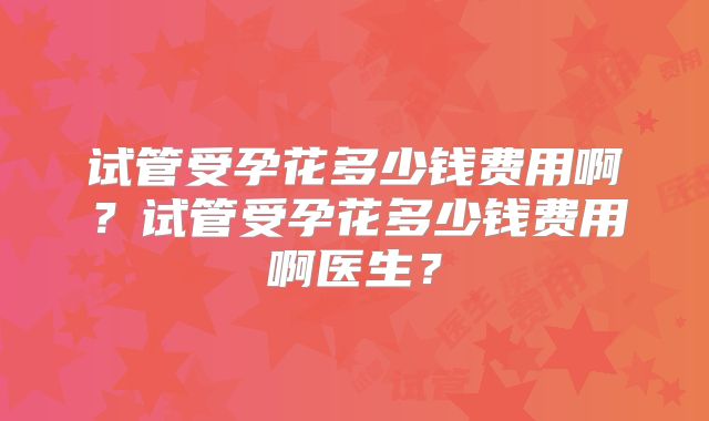 试管受孕花多少钱费用啊?试管受孕花多少钱费用啊医生?
