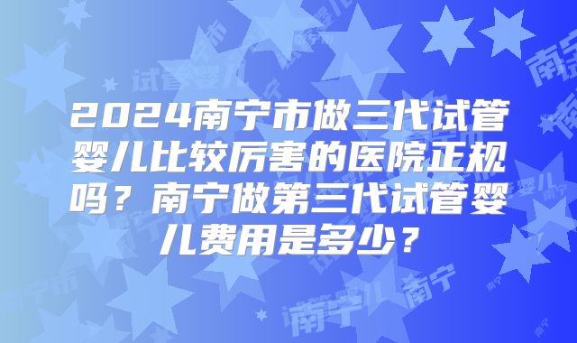 2024南宁市做三代试管婴儿比较厉害的医院正规吗?南宁做第三代试管婴儿费用是多少?