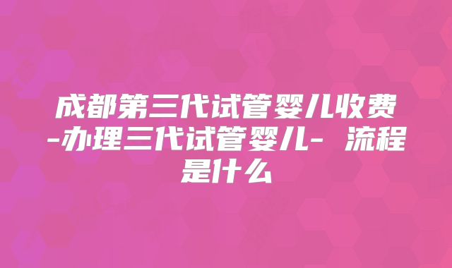 成都第三代试管婴儿收费-办理三代试管婴儿- 流程是什么