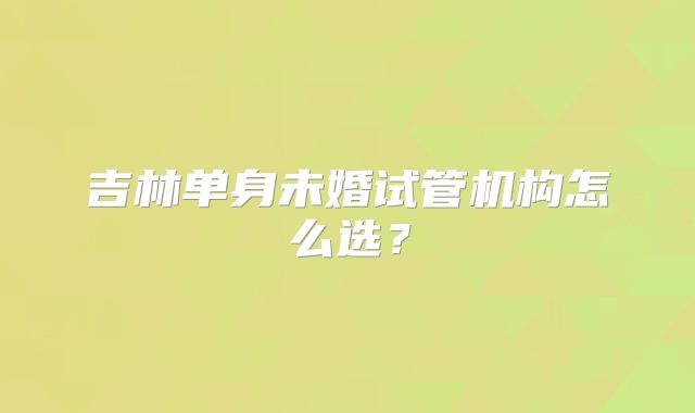 吉林单身未婚试管机构怎么选?