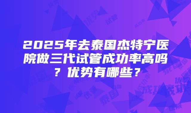 2025年去泰国杰特宁医院做三代试管成功率高吗？优势有哪些？