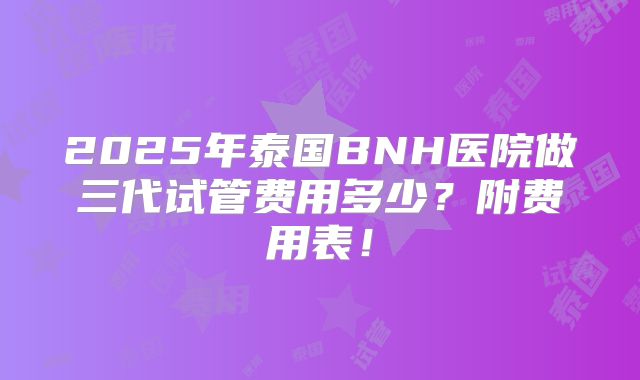 2025年泰国BNH医院做三代试管费用多少？附费用表！