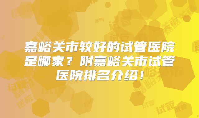 嘉峪关市较好的试管医院是哪家?附嘉峪关市试管医院排名介绍!