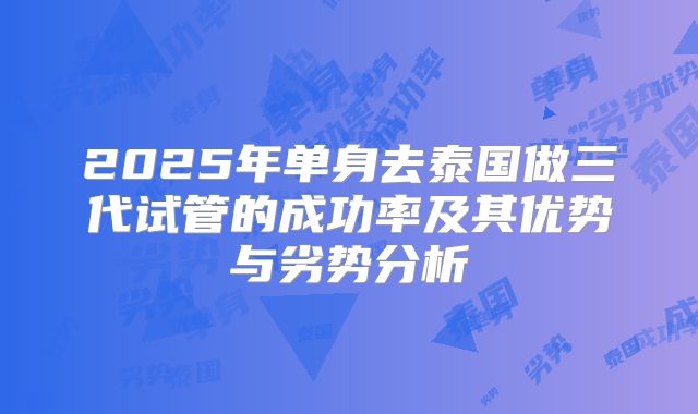 2025年单身去泰国做三代试管的成功率及其优势与劣势分析