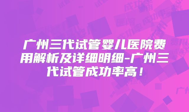 广州三代试管婴儿医院费用解析及详细明细-广州三代试管成功率高！