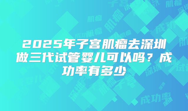 2025年子宫肌瘤去深圳做三代试管婴儿可以吗?成功率有多少