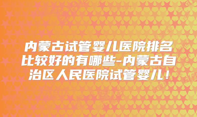 内蒙古试管婴儿医院排名比较好的有哪些-内蒙古自治区人民医院试管婴儿!