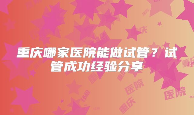 重庆哪家医院能做试管?试管成功经验分享
