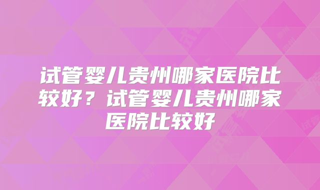 试管婴儿贵州哪家医院比较好？试管婴儿贵州哪家医院比较好