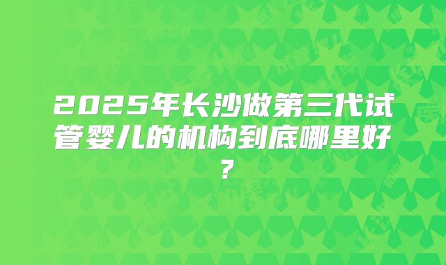 2025年长沙做第三代试管婴儿的机构到底哪里好？