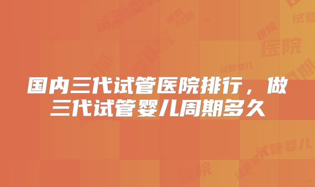 国内三代试管医院排行,做三代试管婴儿周期多久