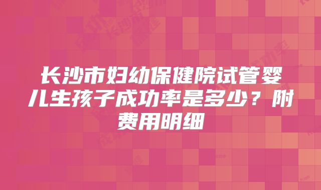 长沙市妇幼保健院试管婴儿生孩子成功率是多少?附费用明细