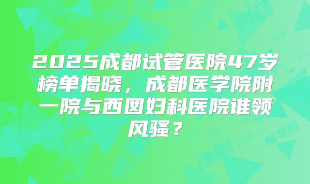 2025成都试管医院47岁榜单揭晓，成都医学院附一院与西囡妇科医院谁领风骚？