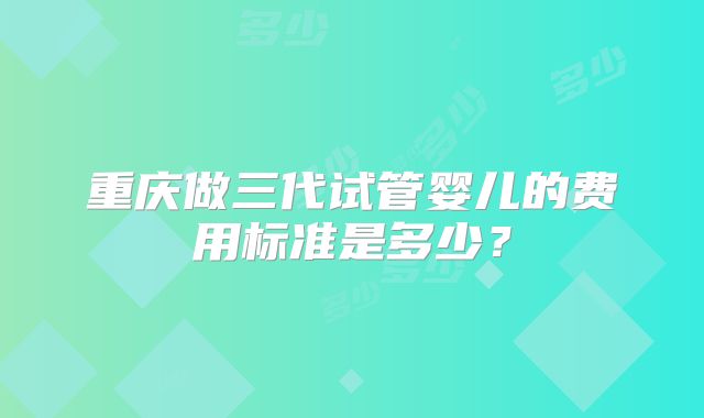 重庆做三代试管婴儿的费用标准是多少？