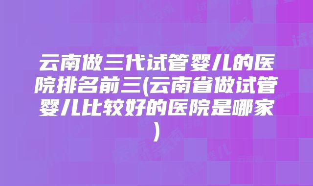 云南做三代试管婴儿的医院排名前三(云南省做试管婴儿比较好的医院是哪家)