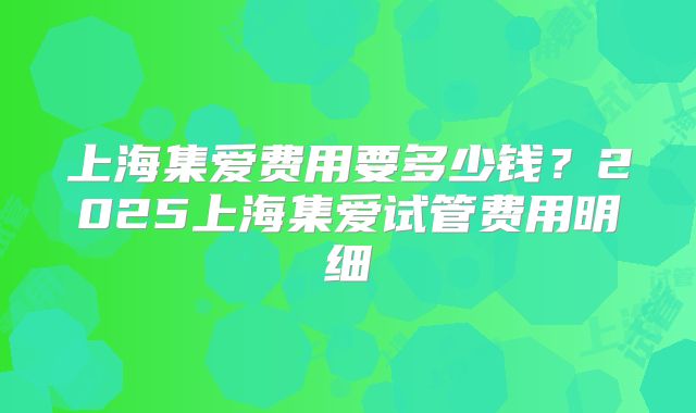 上海集爱费用要多少钱?2025上海集爱试管费用明细