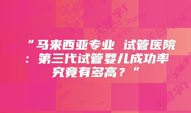 “马来西亚专业 试管医院：第三代试管婴儿成功率究竟有多高？”