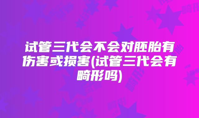 试管三代会不会对胚胎有伤害或损害(试管三代会有畸形吗)