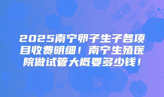 2025南宁卵子生子各项目收费明细！南宁生殖医院做试管大概要多少钱！