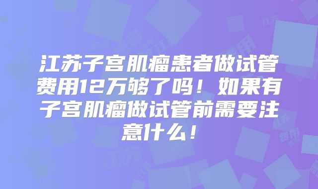 江苏子宫肌瘤患者做试管费用12万够了吗！如果有子宫肌瘤做试管前需要注意什么！