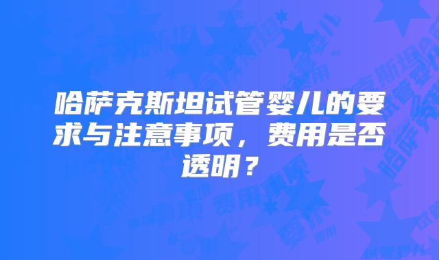 哈萨克斯坦试管婴儿的要求与注意事项,费用是否透明?