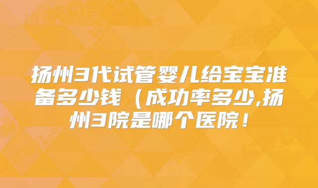 扬州3代试管婴儿给宝宝准备多少钱（成功率多少,扬州3院是哪个医院！