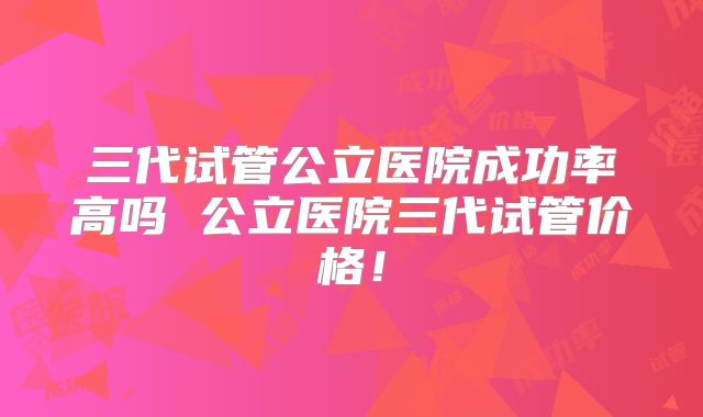 三代试管公立医院成功率高吗 公立医院三代试管价格！