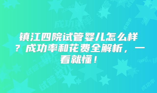 镇江四院试管婴儿怎么样?成功率和花费全解析,一看就懂!