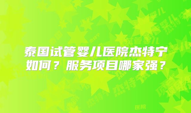 泰国试管婴儿医院杰特宁如何？服务项目哪家强？