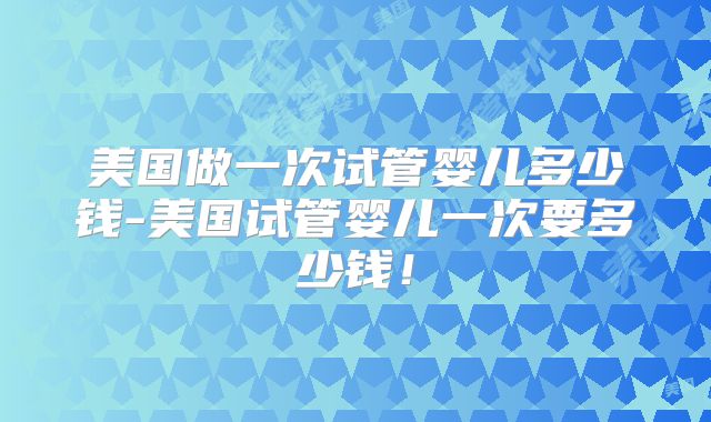 美国做一次试管婴儿多少钱-美国试管婴儿一次要多少钱!