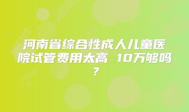 河南省综合性成人儿童医院试管费用太高 10万够吗？