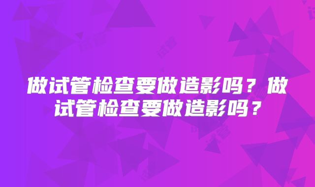 做试管检查要做造影吗？做试管检查要做造影吗？