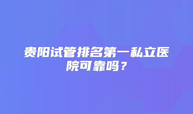 贵阳试管排名第一私立医院可靠吗？