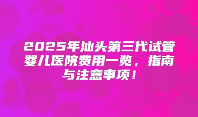 2025年汕头第三代试管婴儿医院费用一览，指南与注意事项！