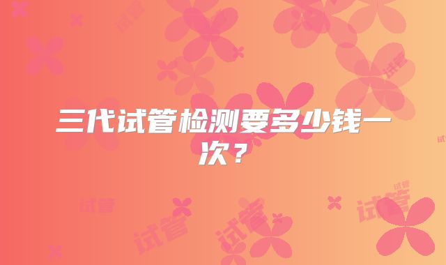 三代试管检测要多少钱一次？