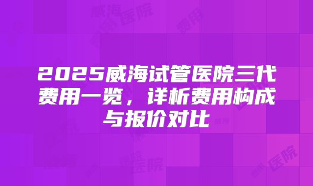 2025威海试管医院三代费用一览，详析费用构成与报价对比