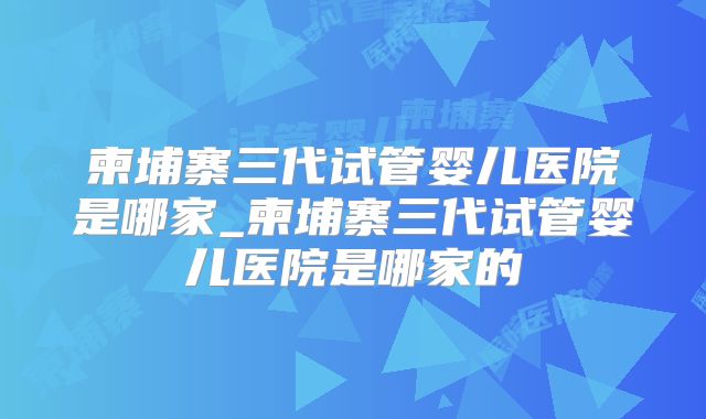 柬埔寨三代试管婴儿医院是哪家_柬埔寨三代试管婴儿医院是哪家的