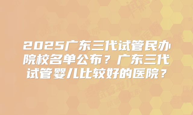 2025广东三代试管民办院校名单公布？广东三代试管婴儿比较好的医院？