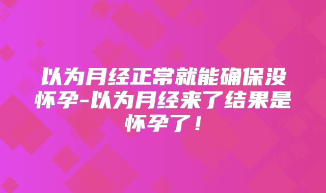 以为月经正常就能确保没怀孕-以为月经来了结果是怀孕了！