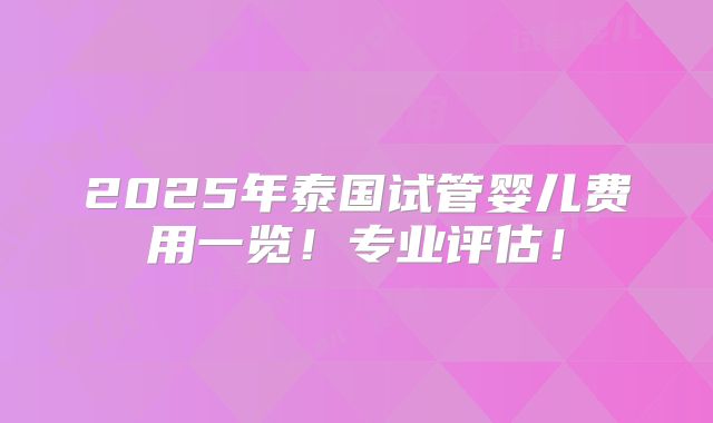 2025年泰国试管婴儿费用一览！专业评估！
