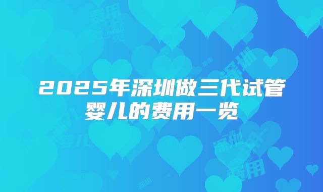 2025年深圳做三代试管婴儿的费用一览